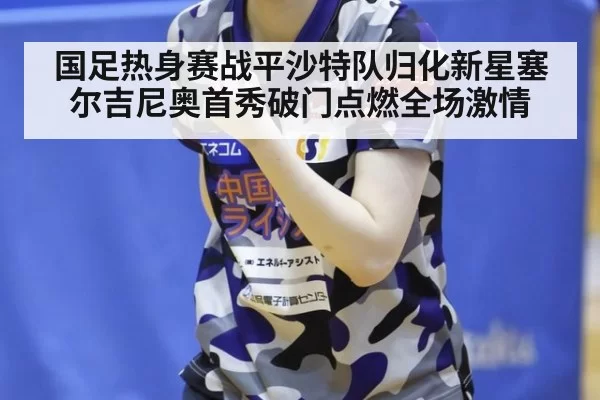 国足热身赛战平沙特队归化新星塞尔吉尼奥首秀破门点燃全场激情