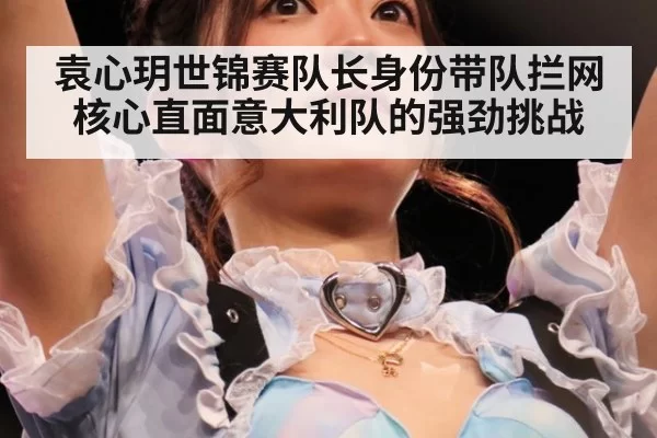 袁心玥世锦赛队长身份带队拦网核心直面意大利队的强劲挑战