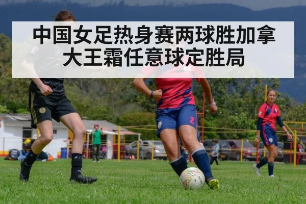 中国女足热身赛两球胜加拿大王霜任意球定胜局