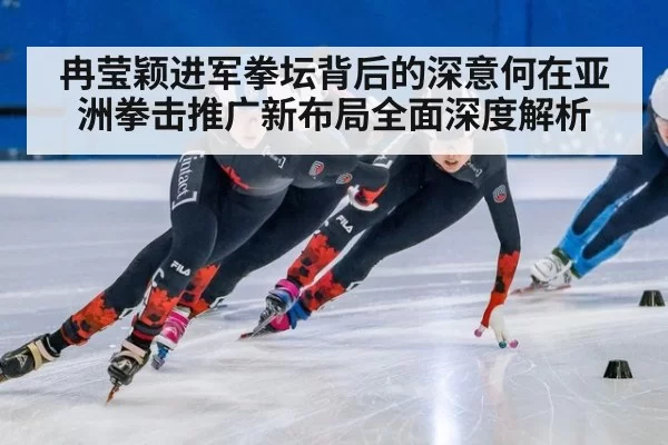 冉莹颖进军拳坛背后的深意何在亚洲拳击推广新布局全面深度解析